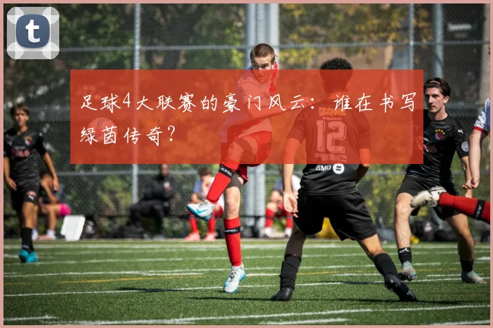 足球4大联赛的豪门风云:谁在书写绿茵传奇?