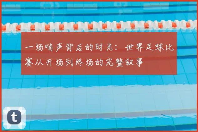 一场哨声背后的时光:世界足球比赛从开场到终场的完整叙事