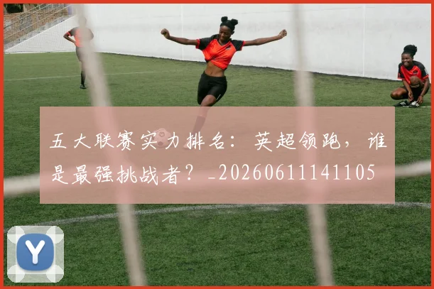 五大联赛实力排名：英超领跑，谁是最强挑战者？_20260611141105