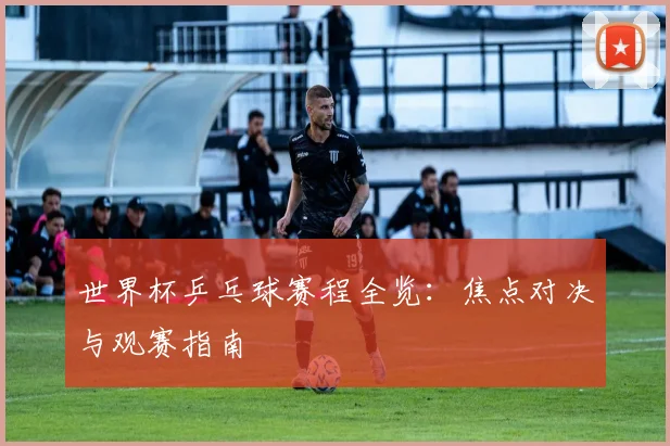 世界杯乒乓球赛程全览:焦点对决与观赛指南