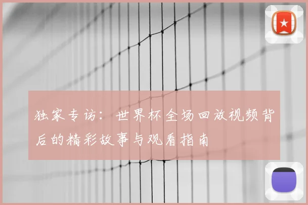 独家专访:世界杯全场回放视频背后的精彩故事与观看指南