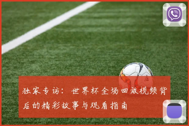 独家专访:世界杯全场回放视频背后的精彩故事与观看指南