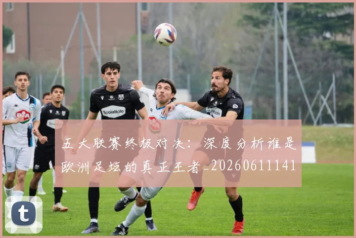 五大联赛终极对决：深度分析谁是欧洲足坛的真正王者_20260611141804