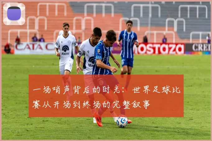 一场哨声背后的时光:世界足球比赛从开场到终场的完整叙事