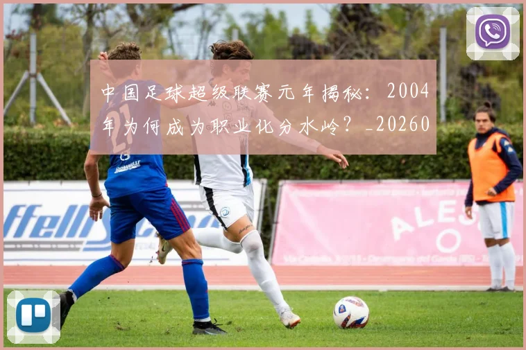 中国足球超级联赛元年揭秘:2004年为何成为职业化分水岭?_20260610190313