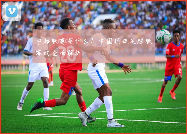 中超联赛是什么?中国顶级足球联赛的全面解析