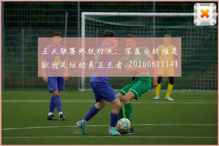 五大联赛终极对决：深度分析谁是欧洲足坛的真正王者_20260611141804