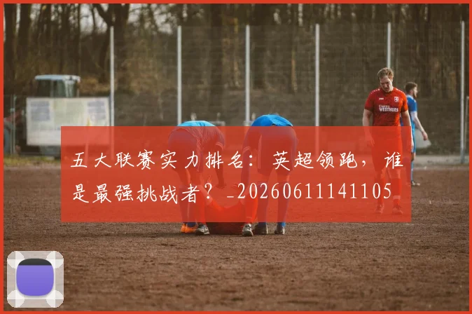 五大联赛实力排名：英超领跑，谁是最强挑战者？_20260611141105