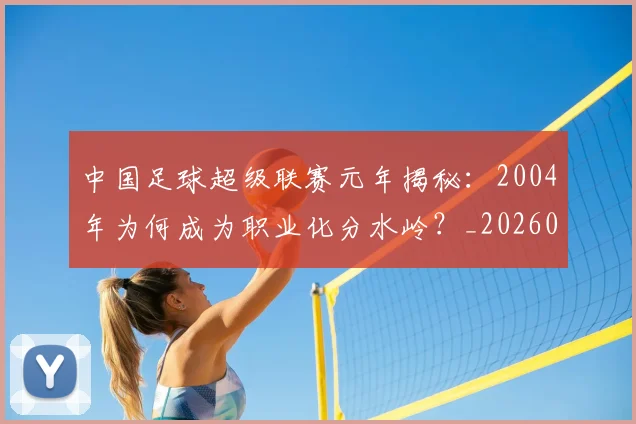 中国足球超级联赛元年揭秘:2004年为何成为职业化分水岭?_20260610190313